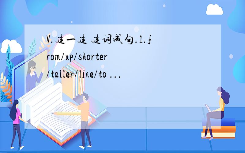 V.连一连 连词成句.1.from/up/shorter/taller/line/to ...