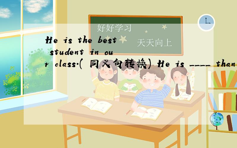 He is the best student in our class.( 同义句转换) He is ____ than _____ _____ student in our class.