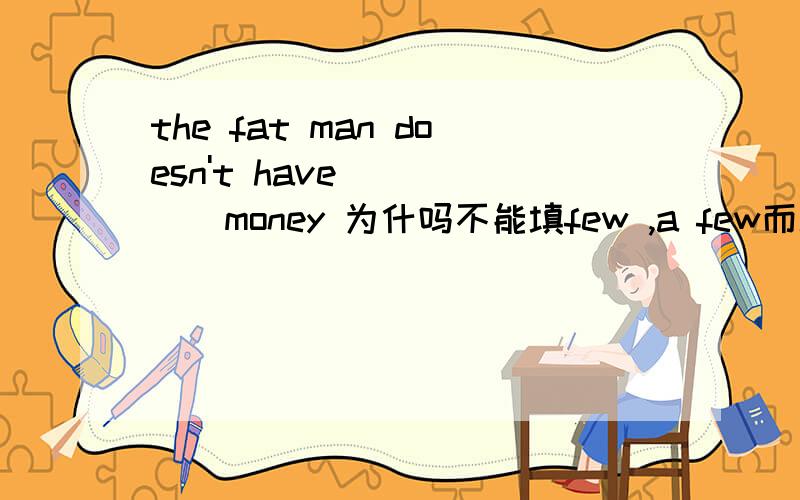 the fat man doesn't have______money 为什吗不能填few ,a few而填mucha few 不是既能修饰可数又能修饰不可数
