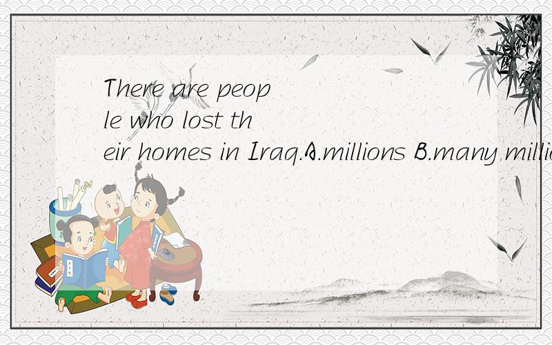 There are people who lost their homes in Iraq.A.millions B.many millions of C.millions of Dthree millions
