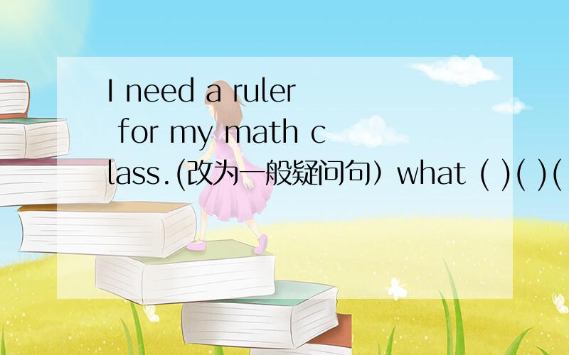 I need a ruler for my math class.(改为一般疑问句）what ( )( )( )( )your math class