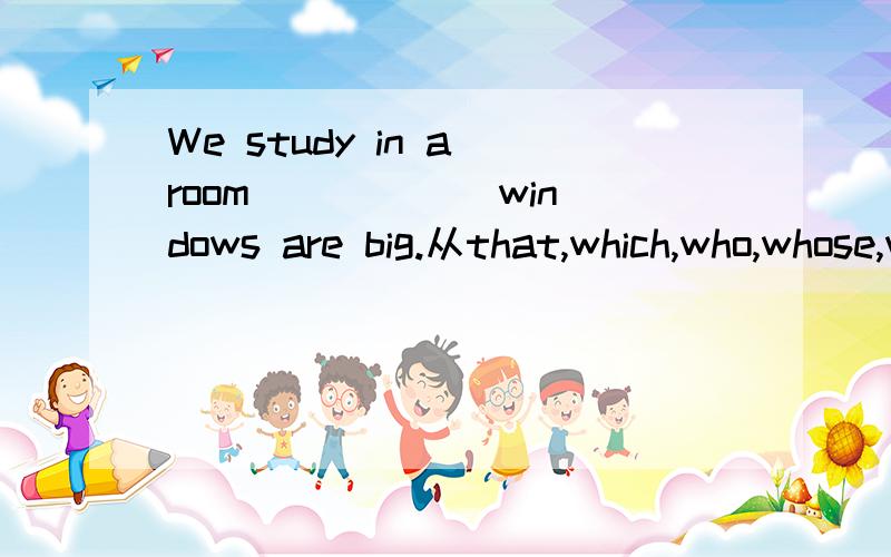 We study in a room _____ windows are big.从that,which,who,whose,whom中选一个快啊!