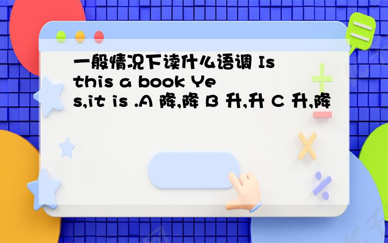 一般情况下读什么语调 Is this a book Yes,it is .A 降,降 B 升,升 C 升,降