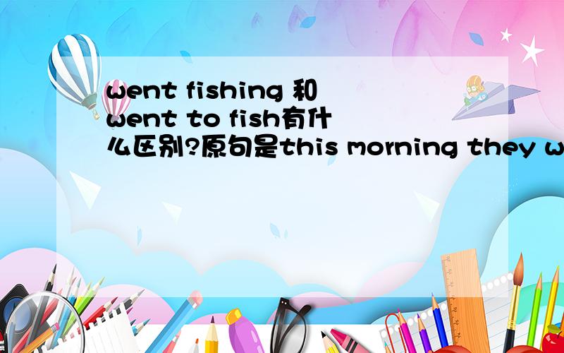 went fishing 和went to fish有什么区别?原句是this morning they went fishing again and wanted to get more fish这里可不可以用went to fish?