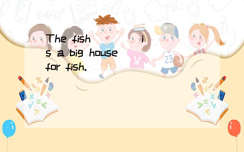 The fish____ is a big house for fish.