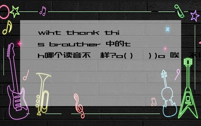 wiht thank this brouther 中的th哪个读音不一样?o(）＾）)o 唉,不行的▄【┳═一