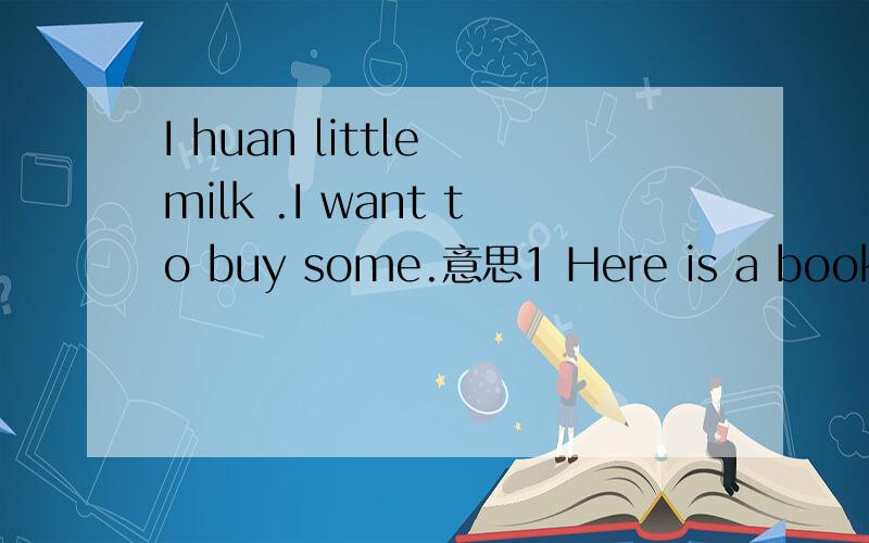 I huan little milk .I want to buy some.意思1 Here is a book and a pen.2 Here is a book a pen and a pencil解释3 Here is sorne milk and .4 Here is an ereg解释
