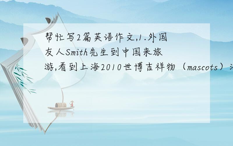 帮忙写2篇英语作文,1.外国友人Smith先生到中国来旅游,看到上海2010世博吉祥物（mascots）海宝（HAIBAO）非常感兴趣,但他却不知其含意,请你用英语向Smith先生作简单的介绍.120字左右.2.根据下面