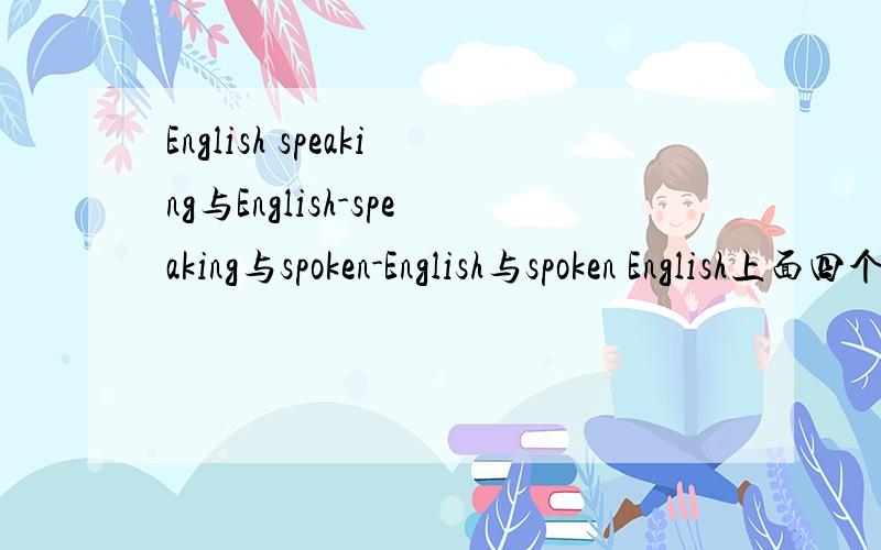 English speaking与English-speaking与spoken-English与spoken English上面四个的区别,还有：有没有“English spoken”?或者“English-spoken”?