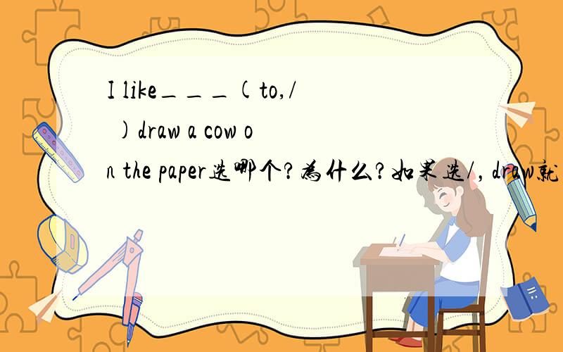 I like___(to,/ )draw a cow on the paper选哪个?为什么?如果选/，draw就要加ing