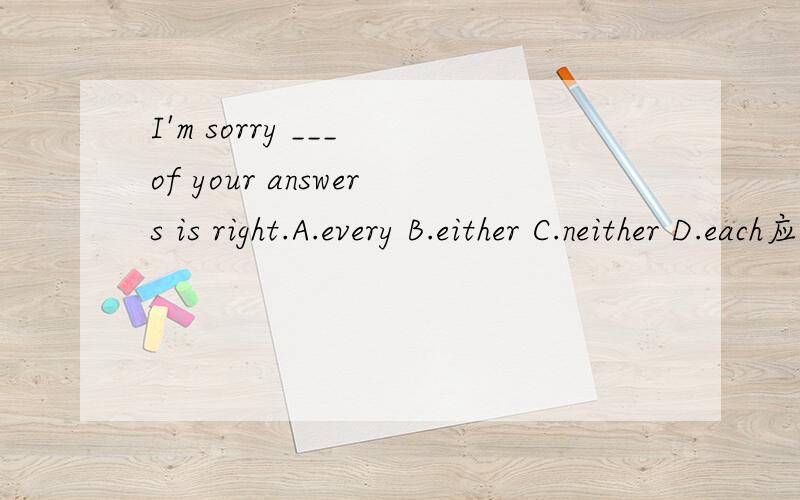 I'm sorry ___ of your answers is right.A.every B.either C.neither D.each应该选什么···
