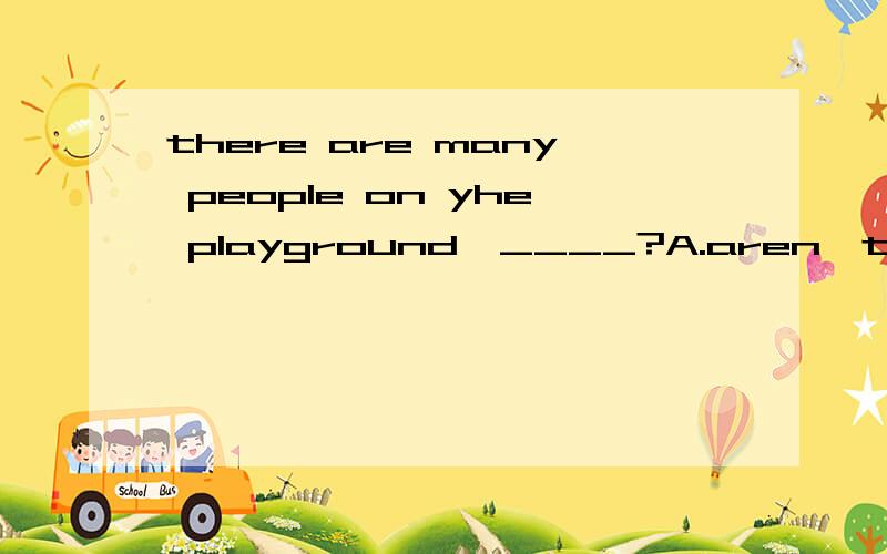 there are many people on yhe playground,____?A.aren't there B.are there C.are they D.aren't they