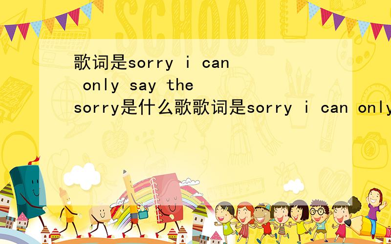 歌词是sorry i can only say the sorry是什么歌歌词是sorry i can only say the sorry...后面不记得了这是什么歌?