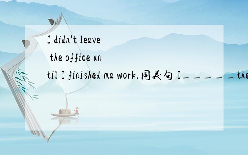 I didn't leave the office until I finished ma work.同义句 I_____the office_____I finished my work