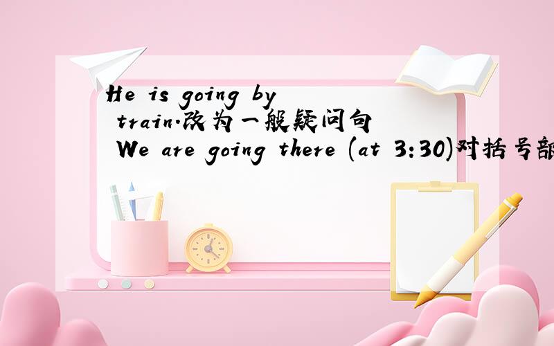 He is going by train.改为一般疑问句 We are going there (at 3:30)对括号部分提问I am going to ( visit my auat )on the weekend.对括号部分提问