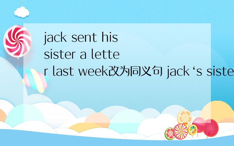 jack sent his sister a letter last week改为同义句 jack‘s sister —— a letter —— him last week横线处填单词