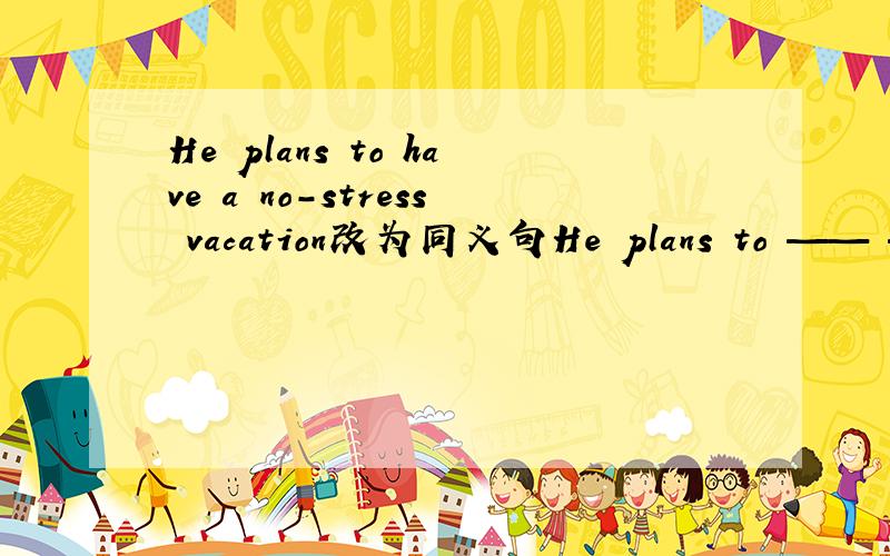 He plans to have a no-stress vacation改为同义句He plans to —— —— ——vacation横线上填什么