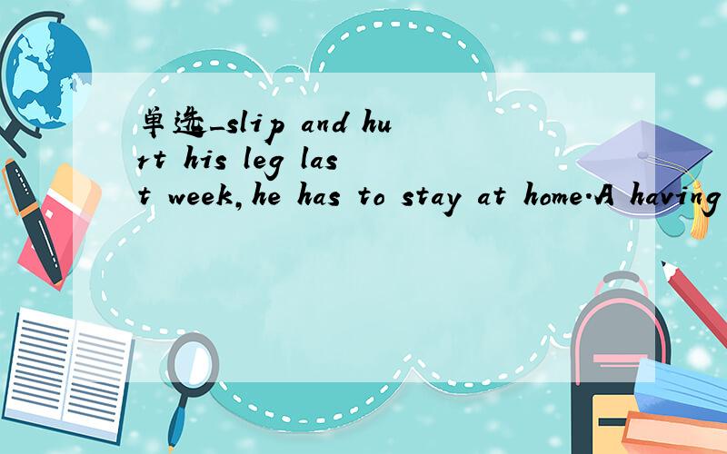 单选_slip and hurt his leg last week,he has to stay at home.A having slippedB slipping Cbeing slipped D To slip