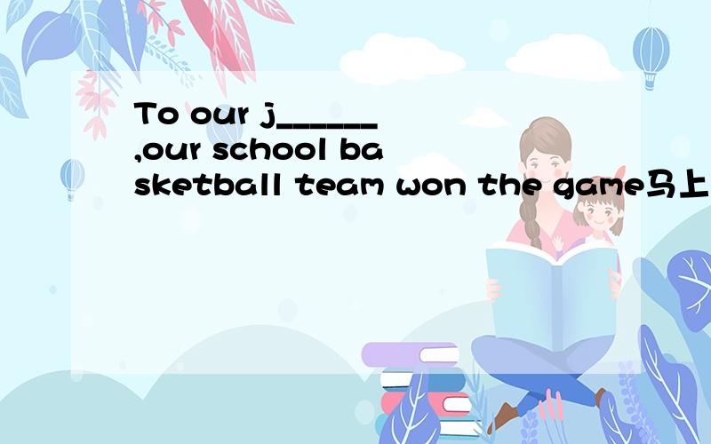 To our j______,our school basketball team won the game马上就要