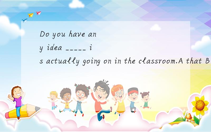 Do you have any idea _____ is actually going on in the classroom.A that B what C as D which请注意这题结尾是“.”不是“?”是?结尾的我明白,就是不知道这个“.”的该选什么?这题选A that 为什么？怎么区别它和Do