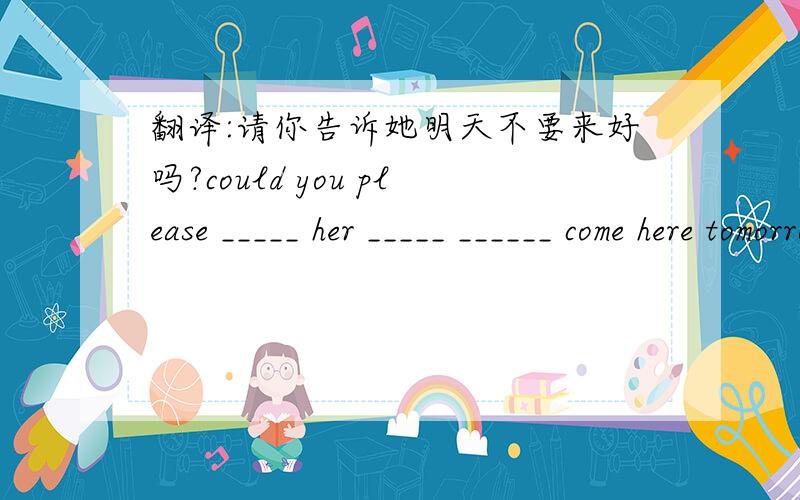 翻译:请你告诉她明天不要来好吗?could you please _____ her _____ ______ come here tomorrow?