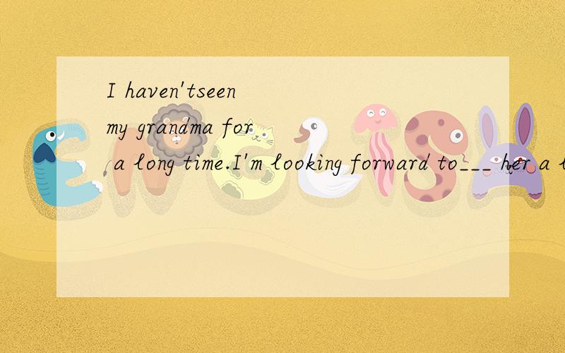 I haven'tseen my grandma for a long time.I'm looking forward to___ her a lot (visit)