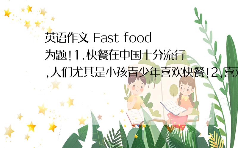 英语作文 Fast food为题!1.快餐在中国十分流行,人们尤其是小孩青少年喜欢快餐!2,喜欢快餐的原因,方便、节省时间；既可在店里吃又可带回家吃；店里环境干净、舒服.3,从营养的角度快餐不尽