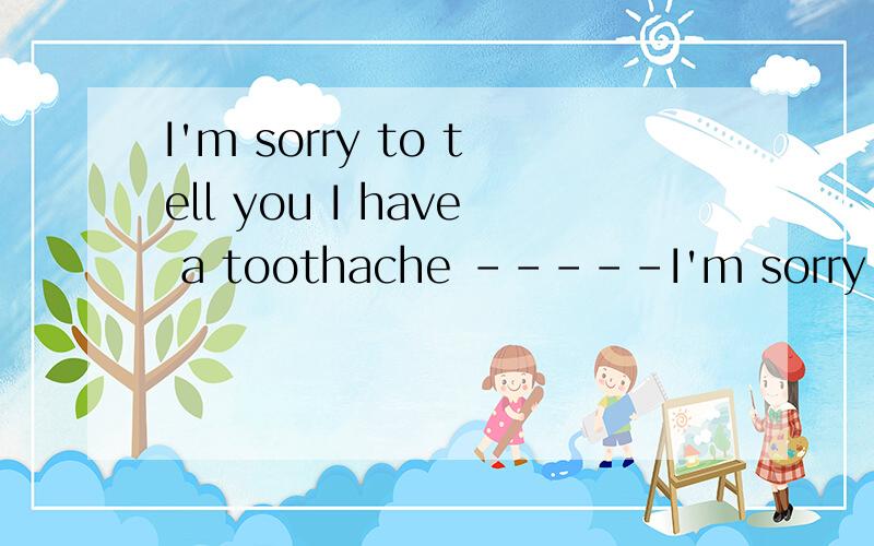 I'm sorry to tell you I have a toothache -----I'm sorry to tell you I have a toothache-----______________.A.Thank you very much B.What's wrong with youC.It's doesn't matter.D.That's too bad.我认为C,D都行.该选哪一个?麻烦说明原因.