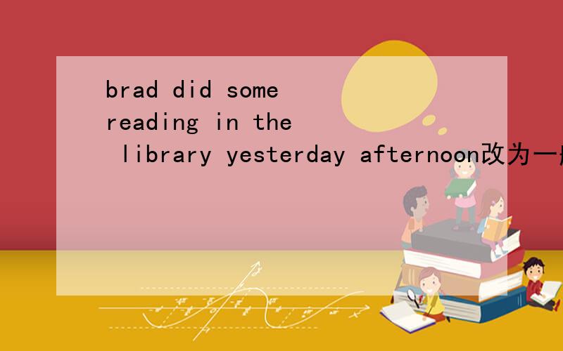 brad did some reading in the library yesterday afternoon改为一般疑问句和否定句