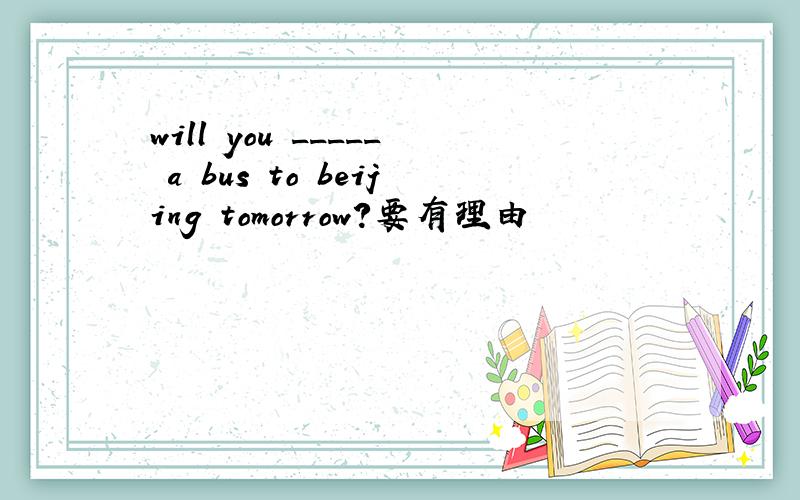 will you _____ a bus to beijing tomorrow?要有理由