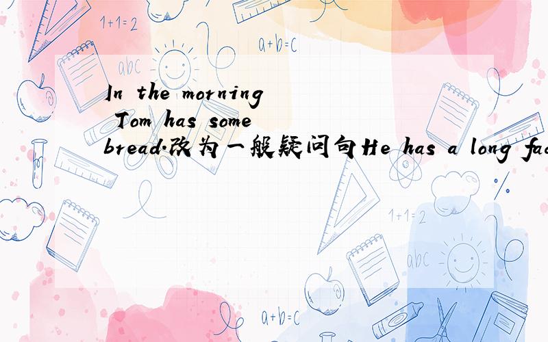 In the morning Tom has some bread.改为一般疑问句He has a long face.（改为同义句） Do you have a sister?（用 Jim 改写）