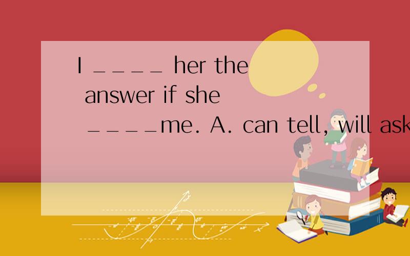 I ____ her the answer if she ____me. A. can tell, will ask B. will tell, wil answer if sheC. would tell, ask   D. will tell, asks快点啊，急用