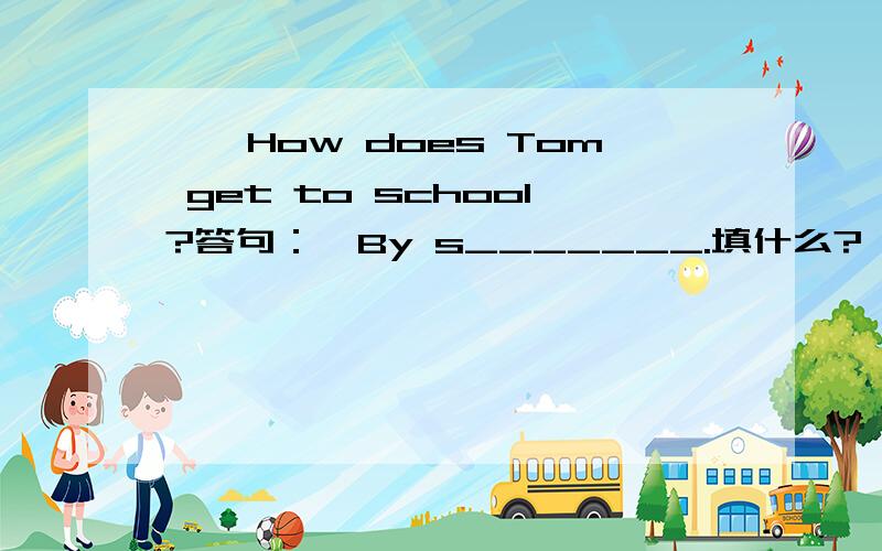 ——How does Tom get to school?答句：—By s_______.填什么?