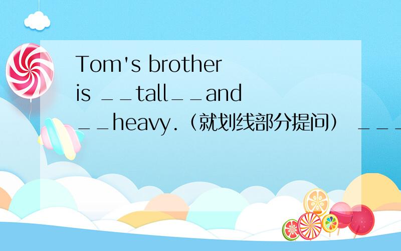 Tom's brother is __tall__and__heavy.（就划线部分提问） ______does Tom's brother_______ _______.