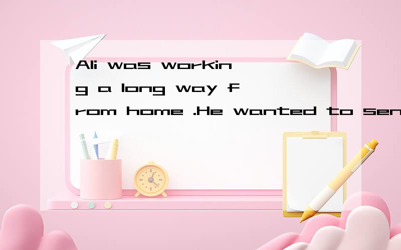 Ali was working a long way from home .He wanted to send a letter to his wife ,but he couldn’t read and write .He had to walk all day ,so he could only look for somebody to write his letter late at night .At last he found a letter writer .His name w