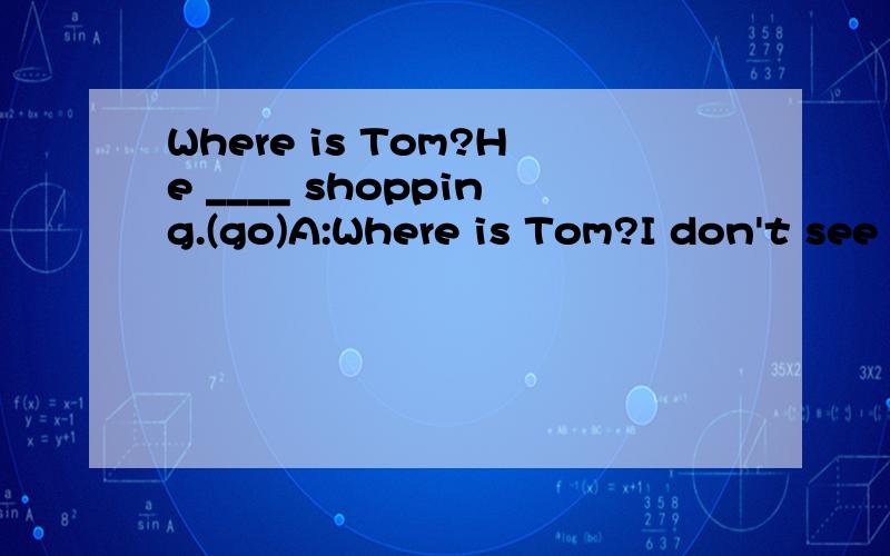 Where is Tom?He ____ shopping.(go)A:Where is Tom?I don't see him here.B:He _____ shopping.(go)是填
