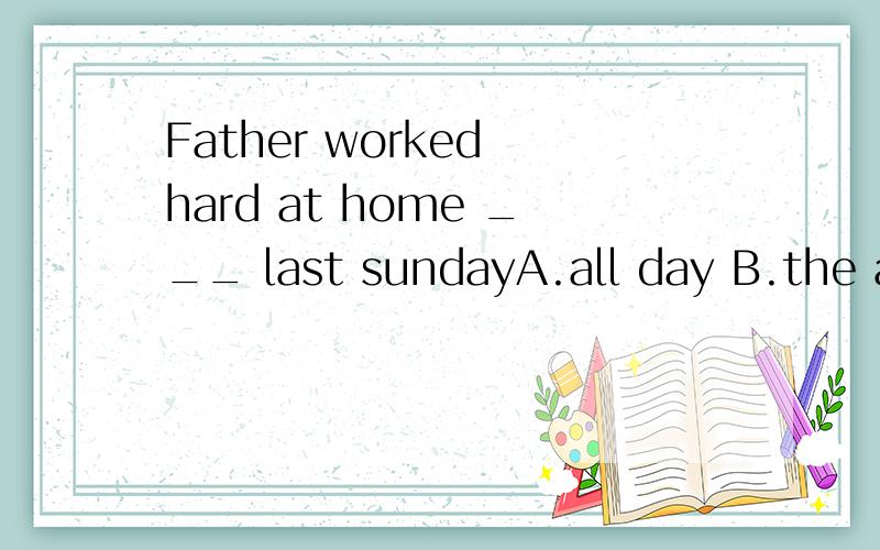 Father worked hard at home ___ last sundayA.all day B.the all day C.for all day D.for all the day
