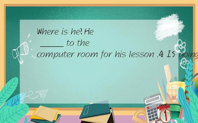 Where is he?He _____ to the computer room for his lesson .A IS going to B has gone to