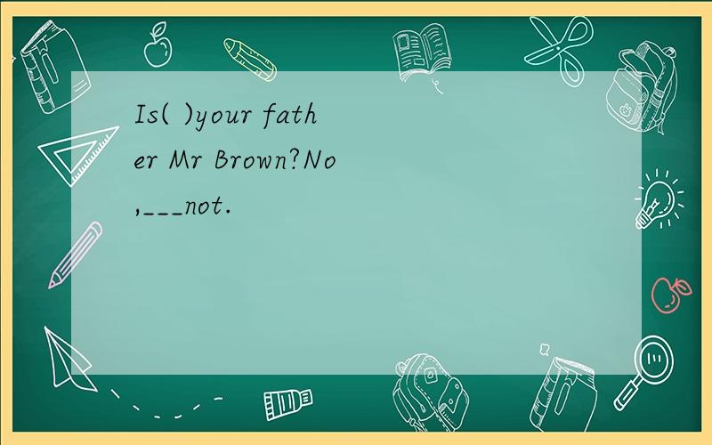 Is( )your father Mr Brown?No,___not.