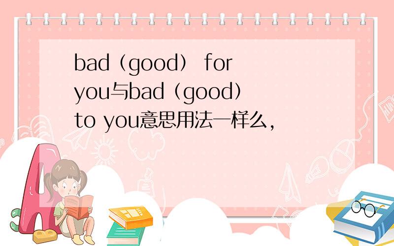 bad（good） for you与bad（good） to you意思用法一样么,