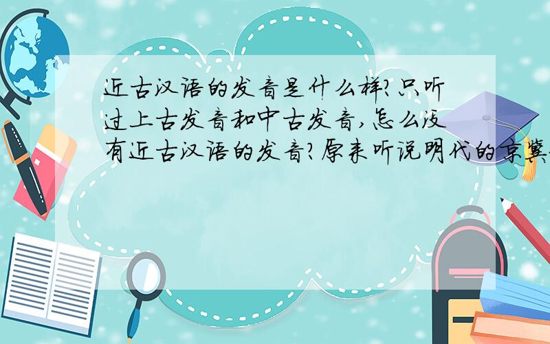 近古汉语的发音是什么样?只听过上古发音和中古发音,怎么没有近古汉语的发音?原来听说明代的京冀地区的语言就是河南话,是现在的河南话吗?