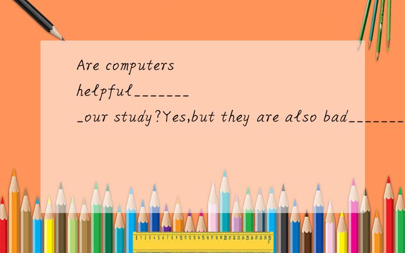 Are computers helpful________our study?Yes,but they are also bad_______our study and our eyes.空格内填入for 和 to英语天才们帮帮忙吧