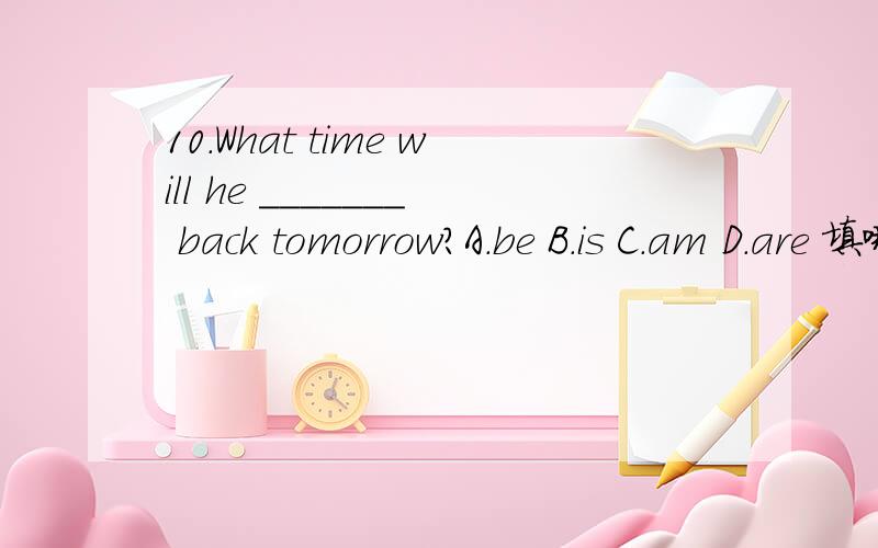 10.What time will he _______ back tomorrow?A.be B.is C.am D.are 填哪个,为什么
