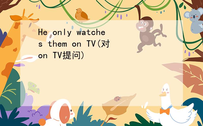 He only watches them on TV(对on TV提问)