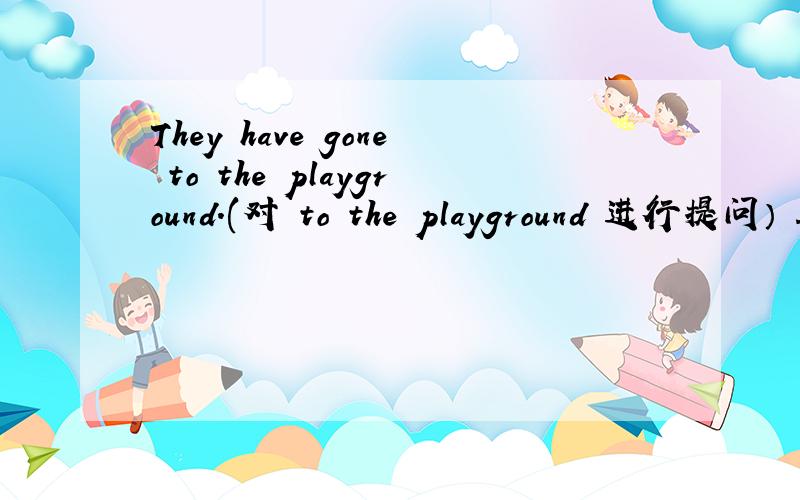 They have gone to the playground.(对 to the playground 进行提问） ___ ___ they ___?