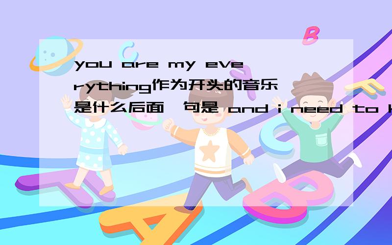 you are my everything作为开头的音乐是什么后面一句是 and i need to know,i just can.什么的 ,直接给我写题目