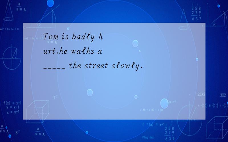 Tom is badly hurt.he walks a_____ the street slowly.