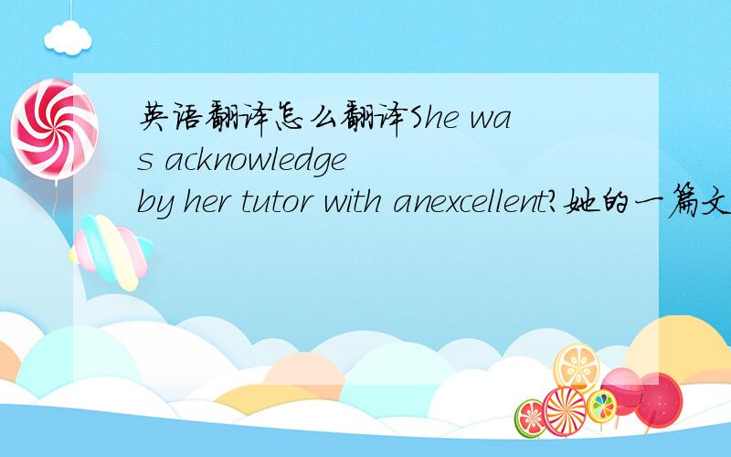 英语翻译怎么翻译She was acknowledge by her tutor with anexcellent?她的一篇文章被她的导师认可,还是她因为一篇文章而被导师认可?