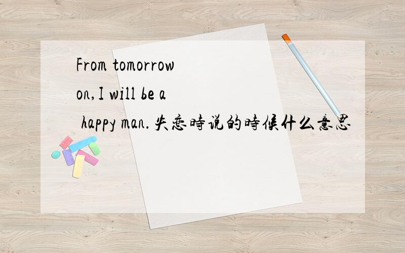 From tomorrow on,I will be a happy man.失恋时说的时候什么意思