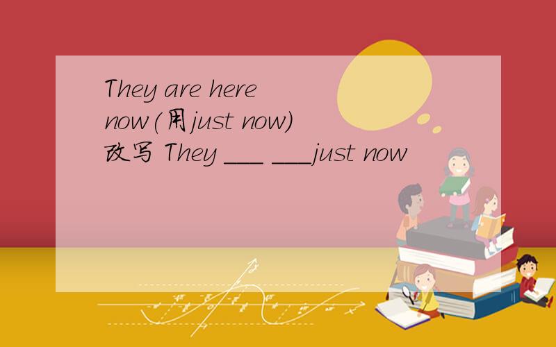They are here now(用just now)改写 They ___ ___just now
